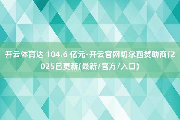 开云体育达 104.6 亿元-开云官网切尔西赞助商(2025已更新(最新/官方/入口)