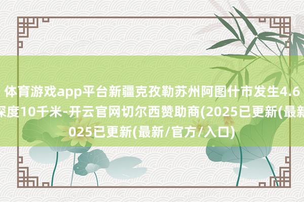 体育游戏app平台新疆克孜勒苏州阿图什市发生4.6级地震 震源深度10千米-开云官网切尔西赞助商(2025已更新(最新/官方/入口)