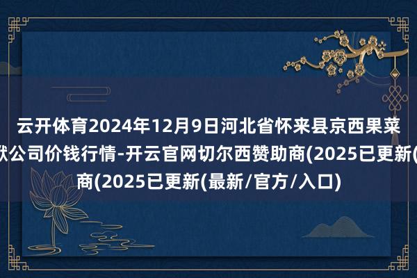 云开体育2024年12月9日河北省怀来县京西果菜批发阛阓有限包袱公司价钱行情-开云官网切尔西赞助商(2025已更新(最新/官方/入口)
