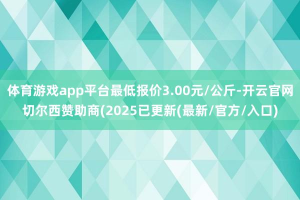 体育游戏app平台最低报价3.00元/公斤-开云官网切尔西赞助商(2025已更新(最新/官方/入口)