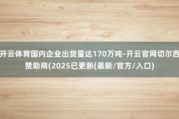 开云体育国内企业出货量达170万吨-开云官网切尔西赞助商(2025已更新(最新/官方/入口)