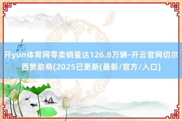 开yun体育网零卖销量达126.8万辆-开云官网切尔西赞助商(2025已更新(最新/官方/入口)