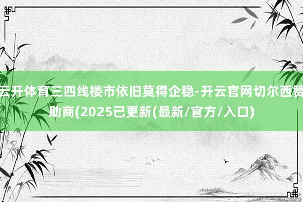 云开体育三四线楼市依旧莫得企稳-开云官网切尔西赞助商(2025已更新(最新/官方/入口)