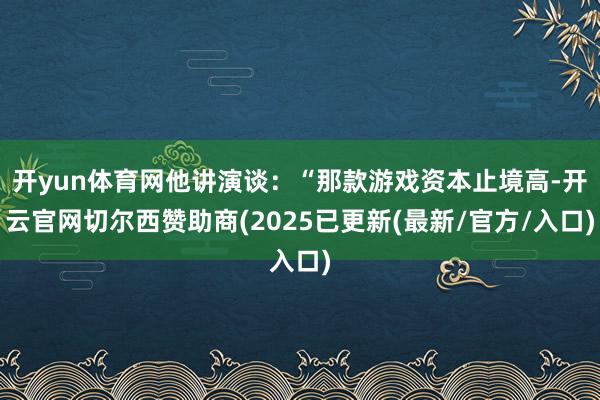 开yun体育网他讲演谈：“那款游戏资本止境高-开云官网切尔西赞助商(2025已更新(最新/官方/入口)