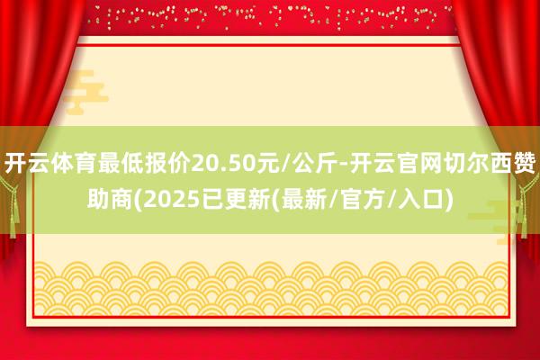 开云体育最低报价20.50元/公斤-开云官网切尔西赞助商(2025已更新(最新/官方/入口)