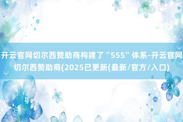 开云官网切尔西赞助商构建了“555”体系-开云官网切尔西赞助商(2025已更新(最新/官方/入口)