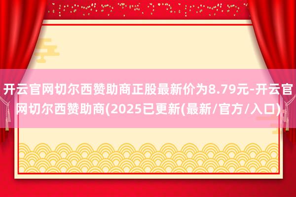 开云官网切尔西赞助商正股最新价为8.79元-开云官网切尔西赞助商(2025已更新(最新/官方/入口)