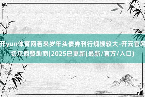 开yun体育网若来岁年头债券刊行规模较大-开云官网切尔西赞助商(2025已更新(最新/官方/入口)