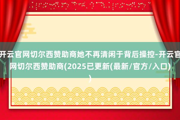 开云官网切尔西赞助商她不再清闲于背后操控-开云官网切尔西赞助商(2025已更新(最新/官方/入口)
