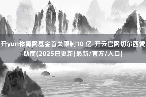 开yun体育网基金首关限制10 亿-开云官网切尔西赞助商(2025已更新(最新/官方/入口)