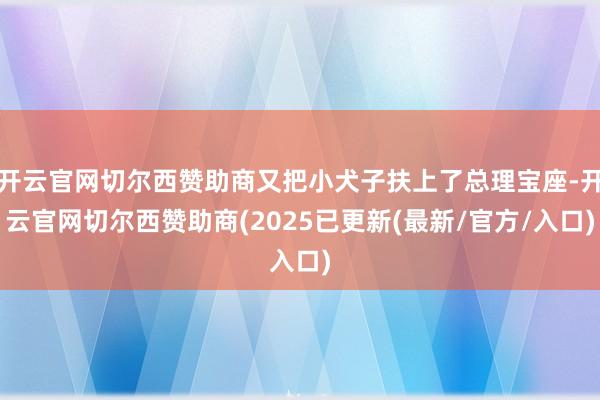 开云官网切尔西赞助商又把小犬子扶上了总理宝座-开云官网切尔西赞助商(2025已更新(最新/官方/入口)