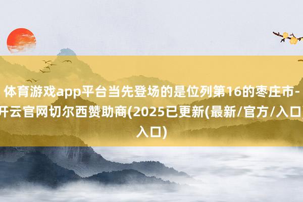 体育游戏app平台当先登场的是位列第16的枣庄市-开云官网切尔西赞助商(2025已更新(最新/官方/入口)