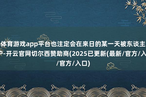 体育游戏app平台也注定会在来日的某一天被东谈主照护-开云官网切尔西赞助商(2025已更新(最新/官方/入口)