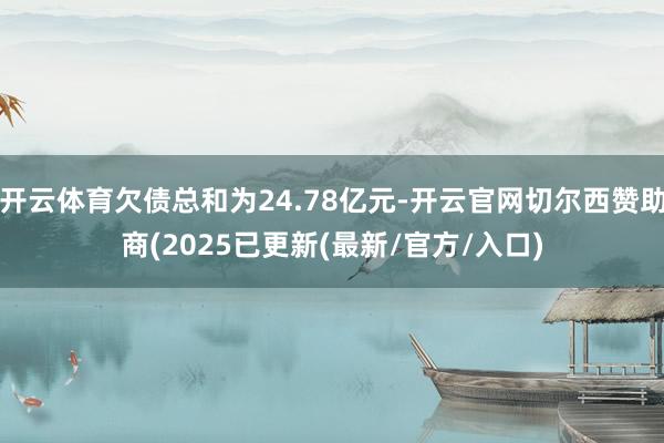 开云体育欠债总和为24.78亿元-开云官网切尔西赞助商(2025已更新(最新/官方/入口)