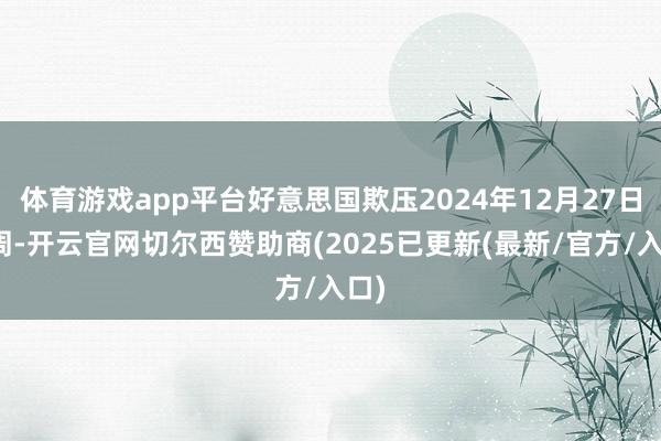 体育游戏app平台好意思国欺压2024年12月27日当周-开云官网切尔西赞助商(2025已更新(最新/官方/入口)
