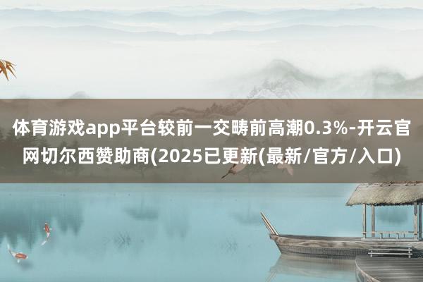 体育游戏app平台较前一交畴前高潮0.3%-开云官网切尔西赞助商(2025已更新(最新/官方/入口)