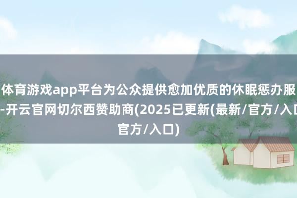 体育游戏app平台为公众提供愈加优质的休眠惩办服务-开云官网切尔西赞助商(2025已更新(最新/官方/入口)