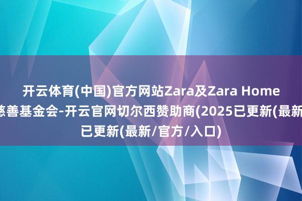 开云体育(中国)官方网站Zara及Zara Home联袂上海市慈善基金会-开云官网切尔西赞助商(2025已更新(最新/官方/入口)