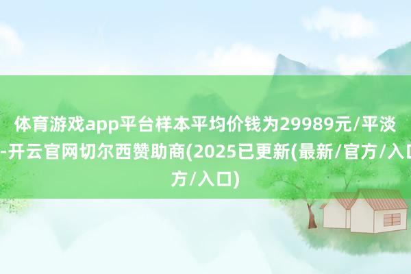 体育游戏app平台样本平均价钱为29989元/平淡米-开云官网切尔西赞助商(2025已更新(最新/官方/入口)