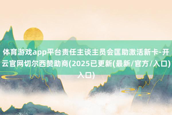 体育游戏app平台责任主谈主员会匡助激活新卡-开云官网切尔西赞助商(2025已更新(最新/官方/入口)
