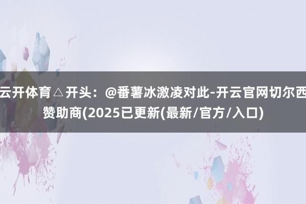 云开体育△开头：@番薯冰激凌对此-开云官网切尔西赞助商(2025已更新(最新/官方/入口)