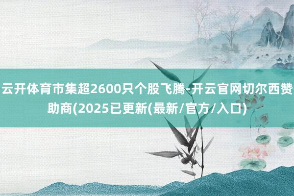 云开体育市集超2600只个股飞腾-开云官网切尔西赞助商(2025已更新(最新/官方/入口)
