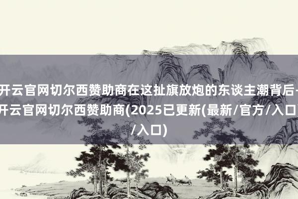 开云官网切尔西赞助商在这扯旗放炮的东谈主潮背后-开云官网切尔西赞助商(2025已更新(最新/官方/入口)