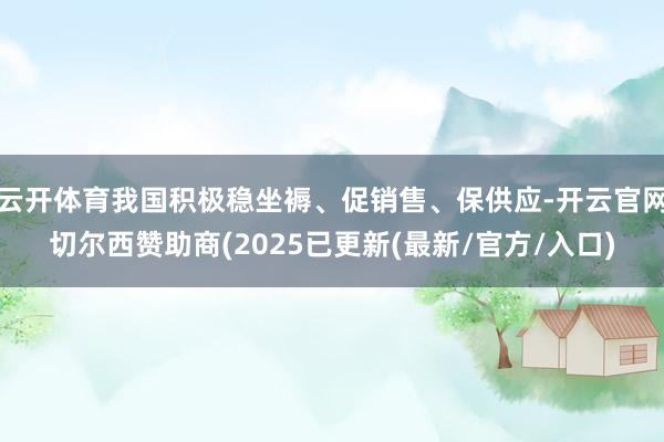 云开体育我国积极稳坐褥、促销售、保供应-开云官网切尔西赞助商(2025已更新(最新/官方/入口)