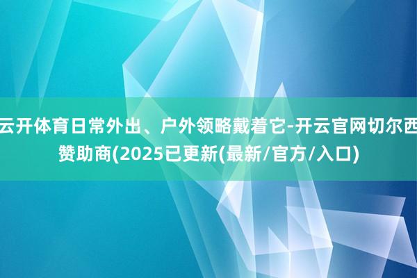 云开体育日常外出、户外领略戴着它-开云官网切尔西赞助商(2025已更新(最新/官方/入口)