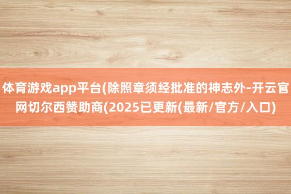 体育游戏app平台(除照章须经批准的神志外-开云官网切尔西赞助商(2025已更新(最新/官方/入口)