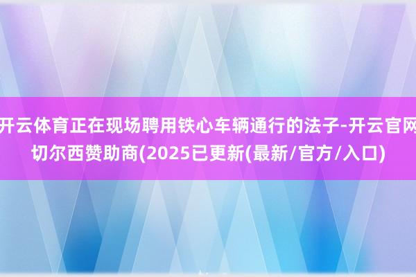 开云体育正在现场聘用铁心车辆通行的法子-开云官网切尔西赞助商(2025已更新(最新/官方/入口)
