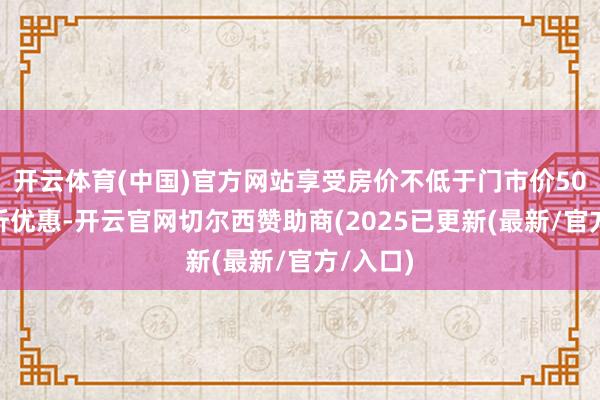 开云体育(中国)官方网站享受房价不低于门市价50%的打折优惠-开云官网切尔西赞助商(2025已更新(最新/官方/入口)