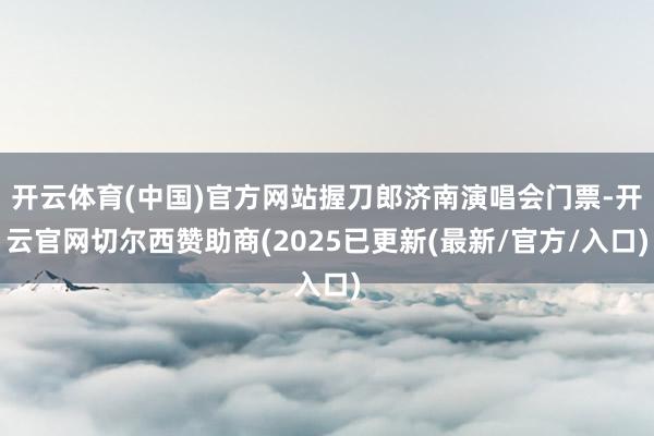 开云体育(中国)官方网站握刀郎济南演唱会门票-开云官网切尔西赞助商(2025已更新(最新/官方/入口)