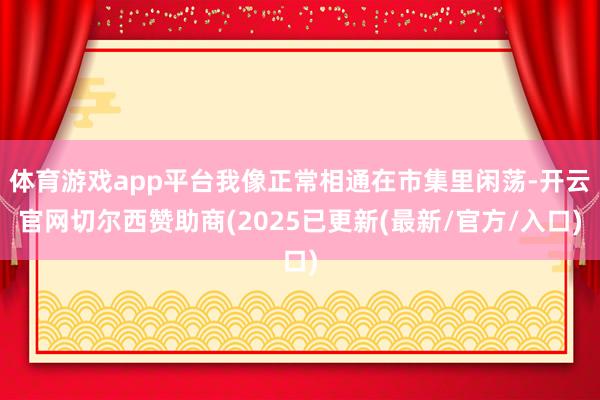 体育游戏app平台我像正常相通在市集里闲荡-开云官网切尔西赞助商(2025已更新(最新/官方/入口)
