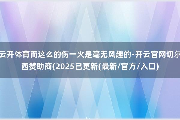 云开体育而这么的伤一火是毫无风趣的-开云官网切尔西赞助商(2025已更新(最新/官方/入口)