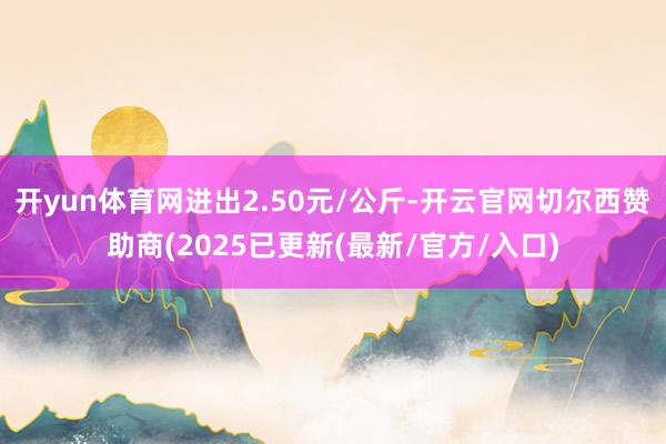 开yun体育网进出2.50元/公斤-开云官网切尔西赞助商(2025已更新(最新/官方/入口)