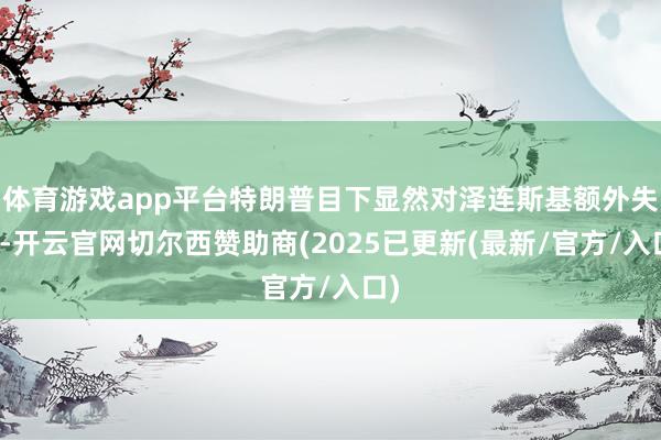 体育游戏app平台特朗普目下显然对泽连斯基额外失望-开云官网切尔西赞助商(2025已更新(最新/官方/入口)