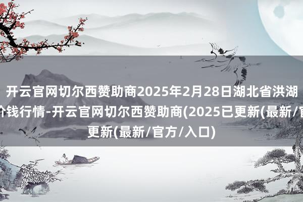 开云官网切尔西赞助商2025年2月28日湖北省洪湖农贸市集价钱行情-开云官网切尔西赞助商(2025已更新(最新/官方/入口)