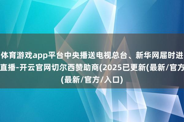 体育游戏app平台中央播送电视总台、新华网届时进行现场直播-开云官网切尔西赞助商(2025已更新(最新/官方/入口)