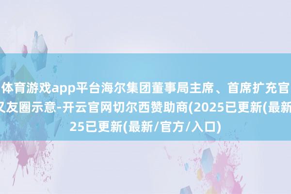 体育游戏app平台海尔集团董事局主席、首席扩充官周云杰在一又友圈示意-开云官网切尔西赞助商(2025已更新(最新/官方/入口)