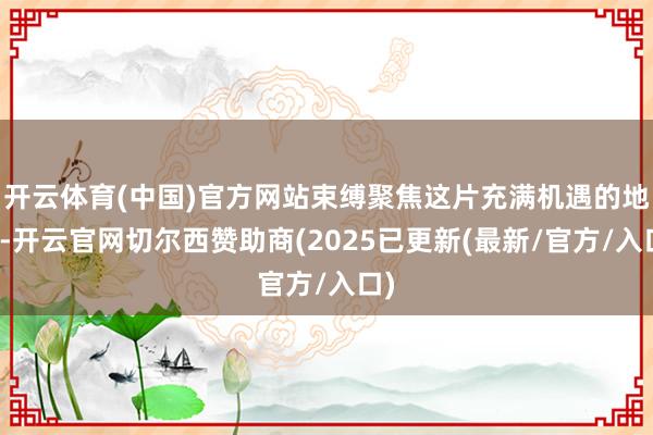 开云体育(中国)官方网站束缚聚焦这片充满机遇的地盘-开云官网切尔西赞助商(2025已更新(最新/官方/入口)