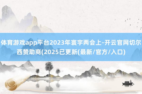体育游戏app平台2023年寰宇两会上-开云官网切尔西赞助商(2025已更新(最新/官方/入口)
