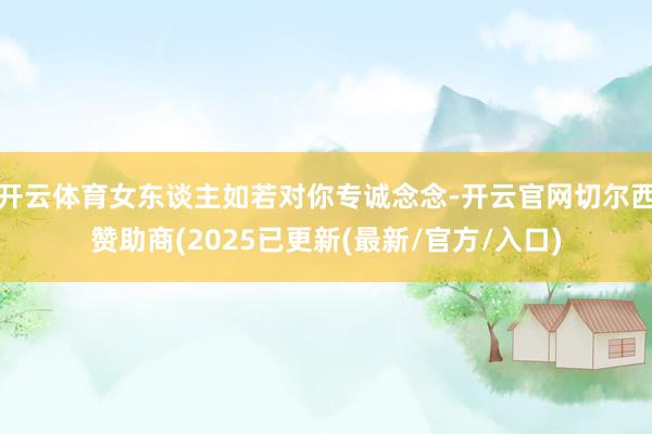 开云体育女东谈主如若对你专诚念念-开云官网切尔西赞助商(2025已更新(最新/官方/入口)