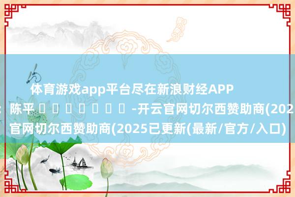 体育游戏app平台尽在新浪财经APP            						职守剪辑：陈平 							-开云官网切尔西赞助商(2025已更新(最新/官方/入口)
