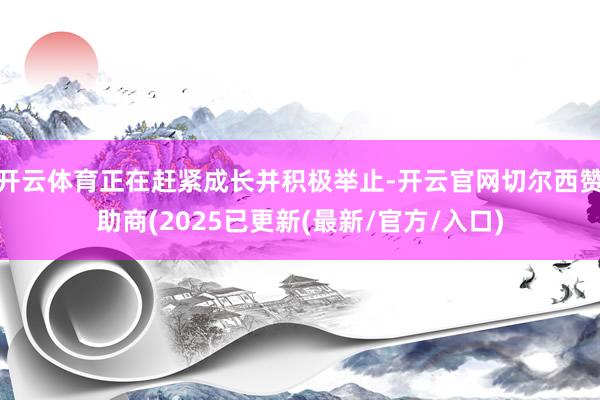 开云体育正在赶紧成长并积极举止-开云官网切尔西赞助商(2025已更新(最新/官方/入口)