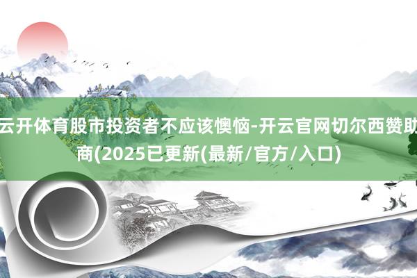 云开体育股市投资者不应该懊恼-开云官网切尔西赞助商(2025已更新(最新/官方/入口)