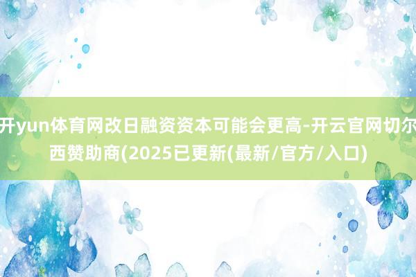 开yun体育网改日融资资本可能会更高-开云官网切尔西赞助商(2025已更新(最新/官方/入口)