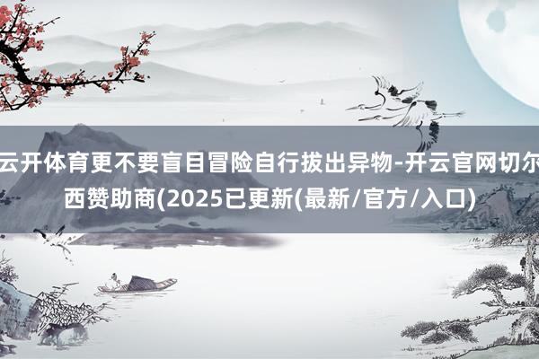 云开体育更不要盲目冒险自行拔出异物-开云官网切尔西赞助商(2025已更新(最新/官方/入口)