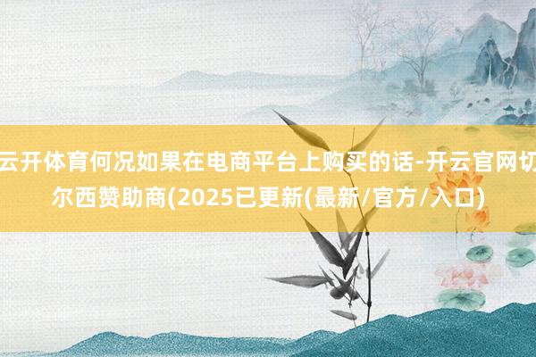 云开体育何况如果在电商平台上购买的话-开云官网切尔西赞助商(2025已更新(最新/官方/入口)