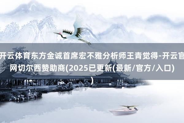 开云体育东方金诚首席宏不雅分析师王青觉得-开云官网切尔西赞助商(2025已更新(最新/官方/入口)